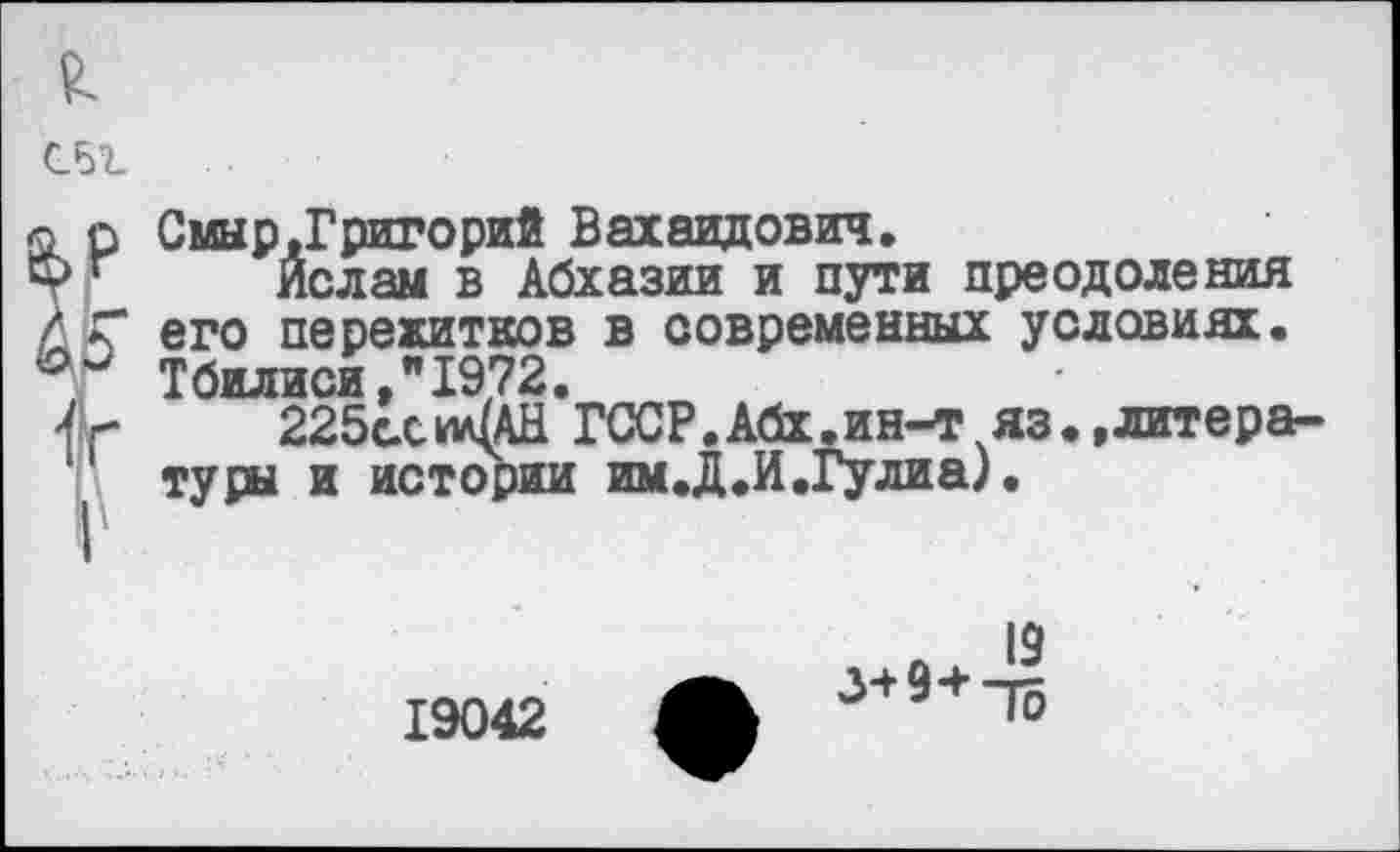 ﻿
£
к
Смыр,Григорий Вахаидович.
Ислам в Абхазии и пути преодоления его пережитков в современных условиях. Тбилиси,"1972.
225с.си/ЦАН ГССР.Абх.ин-т яз.,литературы и истории им. Д.И .Гулиа).
19
19042 ф 3+9ч”Го